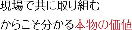 現場で共に取り組むからこそわかる本物の価値